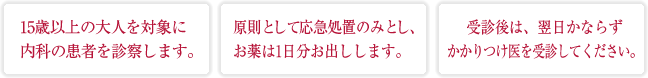 15歳以上の大人を対象に内科の患者を診察します。原則として応急処置のみとし、お薬は1日分お出しします。受診後は、翌日かならずかかりつけ医を受診してください。