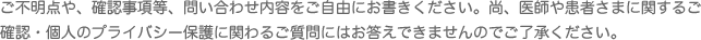 ご不明点や、確認事項等、問い合わせ内容をご自由にお書きください。尚、医師や患者さまに関するご確認・個人のプライバシー保護に関わるご質問にはお答えできませんのでご了承ください。